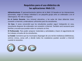 Requisitos para el uso didáctico de
                         las aplicaciones Web 2.0.
Infraestructuras. El aprovechamiento óptimo de la Web 2.0 basada en las interacciones
personales, exige el trabajo individual o en pequeño grupo ante un ordenador y en el
ciberespacio. Por ello se requiere:
En el Centro Docente. Una intranet educativa, y las aulas de clase deberían tener
conexión a Internet y ordenadores suficientes para los estudiantes.
 En Casa. A veces convendrá que los estudiantes puedan seguir trabajando en casa,
necesitarán disponer de ordenador con conexión a Internet. También será necesario para
familias y escuela que puedan estar en contacto on-line.
El Profesorado. Para poder preparar materiales y actividades y hacer el seguimiento de
los trabajos virtuales de los estudiantes,
La Ciudad. Conviene que los municipios dispongan de una red de mediatecas (bibliotecas,
centros cívicos, zonas wifi...) donde todos los ciudadanos puedan acceder a Internet
cuando lo necesiten.
 
