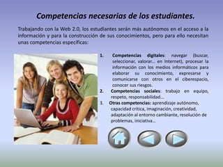 Competencias necesarias de los estudiantes.
Trabajando con la Web 2.0, los estudiantes serán más autónomos en el acceso a la
información y para la construcción de sus conocimientos, pero para ello necesitan
unas competencias específicas:

                                  1.     Competencias digitales: navegar (buscar,
                                         seleccionar, valorar... en Internet), procesar la
                                         información con los medios informáticos para
                                         elaborar su conocimiento, expresarse y
                                         comunicarse con otros en el ciberespacio,
                                         conocer sus riesgos.
                                  2.    Competencias sociales: trabajo en equipo,
                                        respeto, responsabilidad...
                                  3.   Otras competencias: aprendizaje autónomo,
                                        capacidad crítica, imaginación, creatividad,
                                        adaptación al entorno cambiante, resolución de
                                        problemas, iniciativa…
 