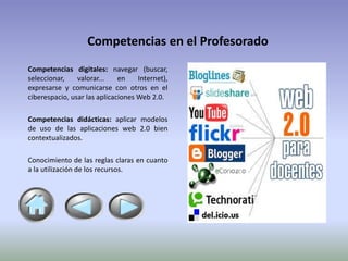 Competencias en el Profesorado
Competencias digitales: navegar (buscar,
seleccionar,    valorar...    en    Internet),
expresarse y comunicarse con otros en el
ciberespacio, usar las aplicaciones Web 2.0.

Competencias didácticas: aplicar modelos
de uso de las aplicaciones web 2.0 bien
contextualizados.

Conocimiento de las reglas claras en cuanto
a la utilización de los recursos.
 