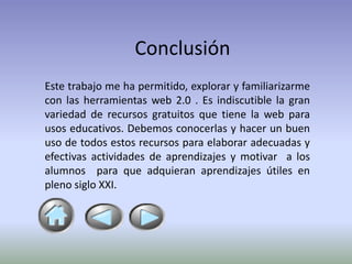 Conclusión
Este trabajo me ha permitido, explorar y familiarizarme
con las herramientas web 2.0 . Es indiscutible la gran
variedad de recursos gratuitos que tiene la web para
usos educativos. Debemos conocerlas y hacer un buen
uso de todos estos recursos para elaborar adecuadas y
efectivas actividades de aprendizajes y motivar a los
alumnos para que adquieran aprendizajes útiles en
pleno siglo XXI.
 