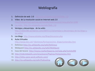 Webliografía

1. Definición de web 2.0 http://es.wikipedia.org/wiki/Web_2.0
2. Vídeo de La revolución social en Internet web 2.0
    http://salonvirtual.upel.edu.ve/moodle/mod/resource/view.php?id=3288
3. Las wikis http://es.wikipedia.org/wiki/Web_2.0
4. Ventajas y desventajas de las wikis
    http://robles585.wordpress.com/2007/11/23/ventajas-y-desventajas-de-los-blogs-y-
    los-wikis/
5. Los blogs http://www.eduteka.org/BlogsEducacion.php
6. Aulas Virtuales
    http://www.xtec.cat/~ldomenec/formacion/mis_blogs/contenidos.htm
7. Delicious http://es.wikipedia.org/wiki/Delicious
8. Webquest http://es.wikipedia.org/wiki/WebQuest
9. Caza del tesoro http://www.craaltaribagorza.net/spip.php?article392
10. http://club.telepolis.com/anaclavero/Paginas/Hotpotaotes.htm
11. http://stilus-para-word.softonic.com/
12. http://es.wikipedia.org/wiki/Podcasting
 