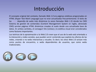 Introducción
El concepto original del contexto, llamado Web 1.0 era páginas estáticas programadas en
HTML (Hyper Text Mark Language) que no eran actualizadas frecuentemente. El éxito de
las .com dependía de webs más dinámicas (a veces llamadas Web 1.5) donde los CMS
Sistema de gestión de contenidos (Content Management System en inglés, abreviado
CMS) servían páginas HTML dinámicas creadas al vuelo desde una actualizada base de
datos. En ambos sentidos, el conseguir hits (visitas) y la estética visual eran considerados
como factores importantes.
Los teóricos de la aproximación a la Web 2.0 creen que el uso de la web está orientado a
la interacción y redes sociales, que pueden servir contenido que explota los efectos de las
redes, creando o no webs interactivas y visuales. Es decir, los sitios Web 2.0 actúan más
como puntos de encuentro, o webs dependientes de usuarios, que como webs
tradicionales.
 