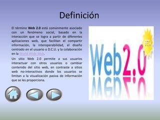 Definición
El término Web 2.0 está comúnmente asociado
con un fenómeno social, basado en la
interacción que se logra a partir de diferentes
aplicaciones web, que facilitan el compartir
información, la interoperabilidad, el diseño
centrado en el usuario o D.C.U. y la colaboración
en la World Wide Web.
Un sitio Web 2.0 permite a sus usuarios
interactuar con otros usuarios o cambiar
contenido del sitio web, en contraste a sitios
web no-interactivos donde los usuarios se
limitan a la visualización pasiva de información
que se les proporciona.
 
