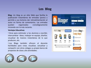 Los Blog
Blog: Un blog es un sitio Web que facilita la
publicación instantánea de entradas (posts) y
permite a sus lectores dar retroalimentación al
autor en forma de comentarios. Las entradas
quedan       organizadas       cronológicamente
iniciando con la más reciente.
Ventajas Educativas
• Sirve para estimular a los alumnos a escribir,
intercambiar ideas, trabajar en equipo, diseñar,
visualizar de manera instantánea de lo que
producen, etc.
• Los Blogs también ofrecen al docente
facilidades para crear, visualizar, actualizar y
compartir con otros colegas su propio banco de
proyectos de clase y de actividades.
 