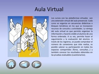 Aula Virtual
      Los cursos con las plataformas virtuales son
      una extensión virtual del aula presencial. Cada
      curso se organiza en secuencias didácticas o
      bloques temáticos en los que se incorporan
      recursos de consulta y actividades. La ventaja
      del aula virtual es que permite organizar la
      información y hacerla visible al alumno de una
      forma ordenada. A su vez, permite hacer el
      seguimiento y la evaluación del alumno. A
      través de los registros, se puede comprobar el
      número de conexiones que éste realiza, es
      posible valorar su participación en todos los
      espacios compartidos (foros, consultas...) y
      también conocer los resultados obtenidos en
      las pruebas evaluables (cuestionarios).
 
