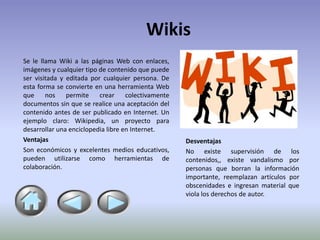 Wikis
Se le llama Wiki a las páginas Web con enlaces,
imágenes y cualquier tipo de contenido que puede
ser visitada y editada por cualquier persona. De
esta forma se convierte en una herramienta Web
que     nos    permite    crear     colectivamente
documentos sin que se realice una aceptación del
contenido antes de ser publicado en Internet. Un
ejemplo claro: Wikipedia, un proyecto para
desarrollar una enciclopedia libre en Internet.
Ventajas                                             Desventajas
Son económicos y excelentes medios educativos,       No existe supervisión de los
pueden utilizarse como herramientas de               contenidos,, existe vandalismo por
colaboración.                                        personas que borran la información
                                                     importante, reemplazan artículos por
                                                     obscenidades e ingresan material que
                                                     viola los derechos de autor.
 