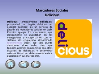 Marcadores Sociales
                            Delicious
Delicious (antiguamente del.icio.us,
pronunciado en inglés delicious, en
español delicioso) es un servicio de
gestión de marcadores sociales en web.
Permite agregar los marcadores que
clásicamente se guardaban en los
navegadores y categorizarlos con un
sistema de etiquetado denominado
folcsonomías (tags). No sólo puede
almacenar sitios webs, sino que
también permite compartirlos con otros
usuarios de del.icio.us y determinar
cuántos tienen un determinado enlace
guardado en sus marcadores.
 