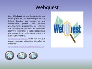 Webquest
Una WebQuest es una herramienta que
forma parte de una metodología para el
trabajo didáctico que consiste en una
investigación    guiada,      con    recursos
principalmente procedentes de Internet,
que promueve la utilización de habilidades
cognitivas superiores, el trabajo cooperativo
y la autonomía de los alumnos e incluye una
evaluación auténtica.
Ejemplos de Webquest: Pulsa aquí para que
puedas observar diferentes ejemplos de
Webquest
http://www.aula21.net/tercera/listado.htm
 