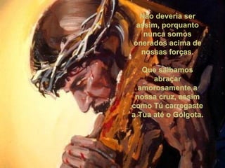 Não deveria ser assim, porquanto nunca somos onerados acima de nossas forças. Que saibamos abraçar amorosamente a nossa cruz, assim como Tú carregaste a Tua até o Gólgota. 