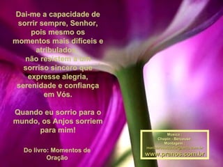 Dai-me a capacidade de sorrir sempre, Senhor, pois mesmo os momentos mais difíceis e atribulados,  não resistem a um sorriso sincero que expresse alegria, serenidade e confiança em Vós. Quando eu sorrio para o mundo, os Anjos sorriem para mim! Do livro: Momentos de Oração Música : Chopin - Berceuse  Montagem : [email_address] www.pranos.com.br 
