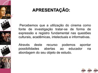 APRESENTAÇÃO:
Percebemos que a utilização do cinema como
fonte de investigação tratar-se de forma de
expressão e registro fundamental nas questões
culturais, acadêmicas, intelectuais e informativas.
Através deste recurso podemos apontar
possibilidades abertas ao educador na
abordagem do seu objeto de estudo.
 