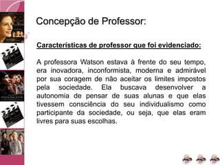 Concepção de Professor:
Características de professor que foi evidenciado:
A professora Watson estava à frente do seu tempo,
era inovadora, inconformista, moderna e admirável
por sua coragem de não aceitar os limites impostos
pela sociedade. Ela buscava desenvolver a
autonomia de pensar de suas alunas e que elas
tivessem consciência do seu individualismo como
participante da sociedade, ou seja, que elas eram
livres para suas escolhas.
 