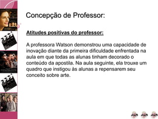 Concepção de Professor:
Atitudes positivas do professor:
A professora Watson demonstrou uma capacidade de
inovação diante da primeira dificuldade enfrentada na
aula em que todas as alunas tinham decorado o
conteúdo da apostila. Na aula seguinte, ela trouxe um
quadro que instigou às alunas a repensarem seu
conceito sobre arte.
 
