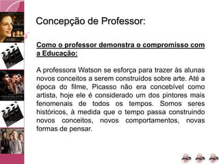 Concepção de Professor:
Como o professor demonstra o compromisso com
a Educação:
A professora Watson se esforça para trazer às alunas
novos conceitos a serem construídos sobre arte. Até a
época do filme, Picasso não era concebível como
artista, hoje ele é considerado um dos pintores mais
fenomenais de todos os tempos. Somos seres
históricos, à medida que o tempo passa construindo
novos conceitos, novos comportamentos, novas
formas de pensar.
 