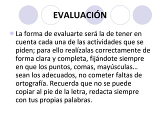 EVALUACIÓN La forma de evaluarte será la de tener en cuenta cada una de las actividades que se piden; para ello realízalas correctamente de forma clara y completa, fijándote siempre en que los puntos, comas, mayúsculas… sean los adecuados, no cometer faltas de ortografía. Recuerda que no se puede copiar al pie de la letra, redacta siempre con tus propias palabras. 