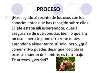 PROCESO ¡ Has llegado al recinto de los osos con los conocimientos que has recogido sobre ellos! El jefe estaba allí esperándote, quería asegurarse de que conocías bien lo que era un oso... pero te pone otro reto: debes aprender a alimentarlos tú solo, pero, ¿qué comen? ¡No puedes dejar que los pobres osos se mueran de hambre, es tu trabajo! Te atreves, ¿verdad?  