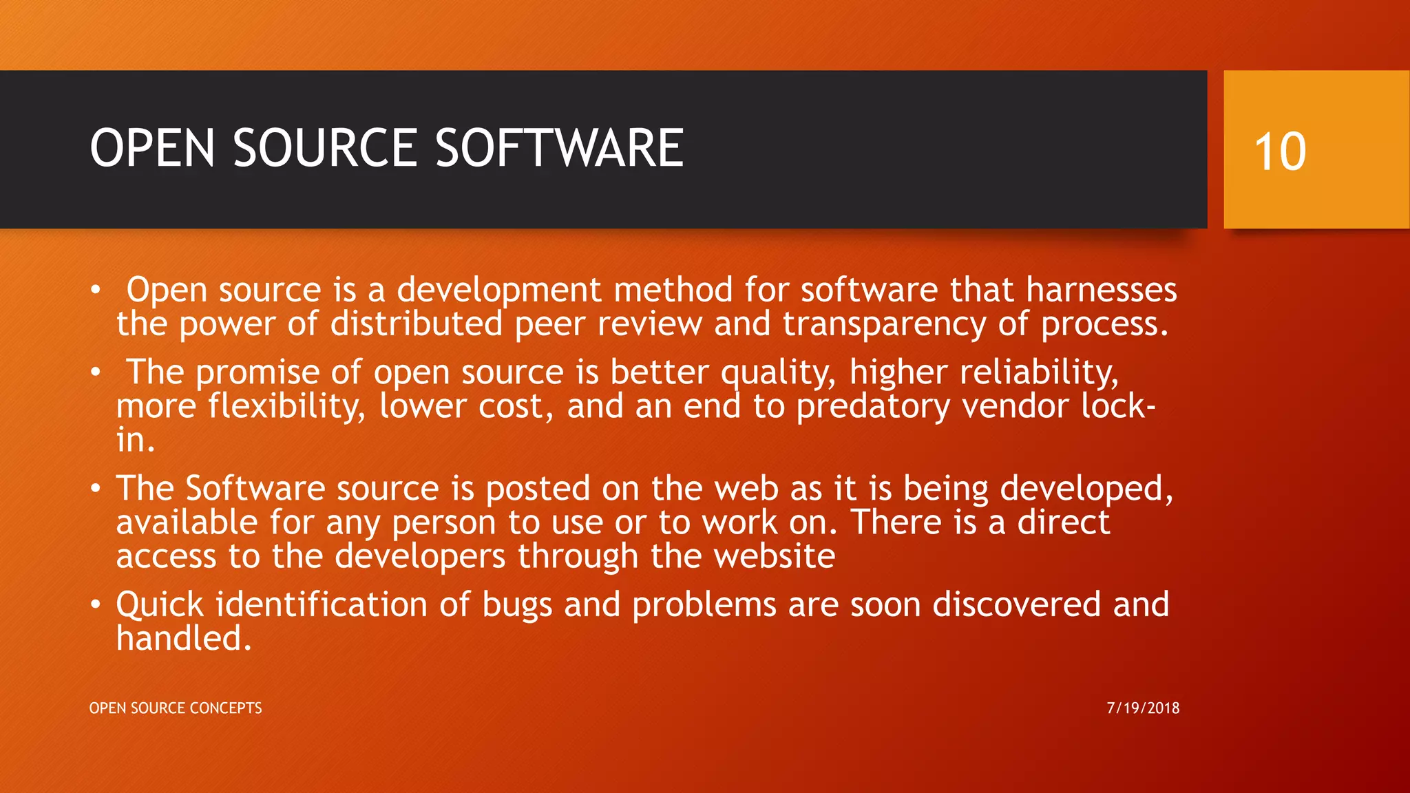 OPEN SOURCE SOFTWARE
• Open source is a development method for software that harnesses
the power of distributed peer review and transparency of process.
• The promise of open source is better quality, higher reliability,
more flexibility, lower cost, and an end to predatory vendor lock-
in.
• The Software source is posted on the web as it is being developed,
available for any person to use or to work on. There is a direct
access to the developers through the website
• Quick identification of bugs and problems are soon discovered and
handled.
7/19/2018OPEN SOURCE CONCEPTS
10
 