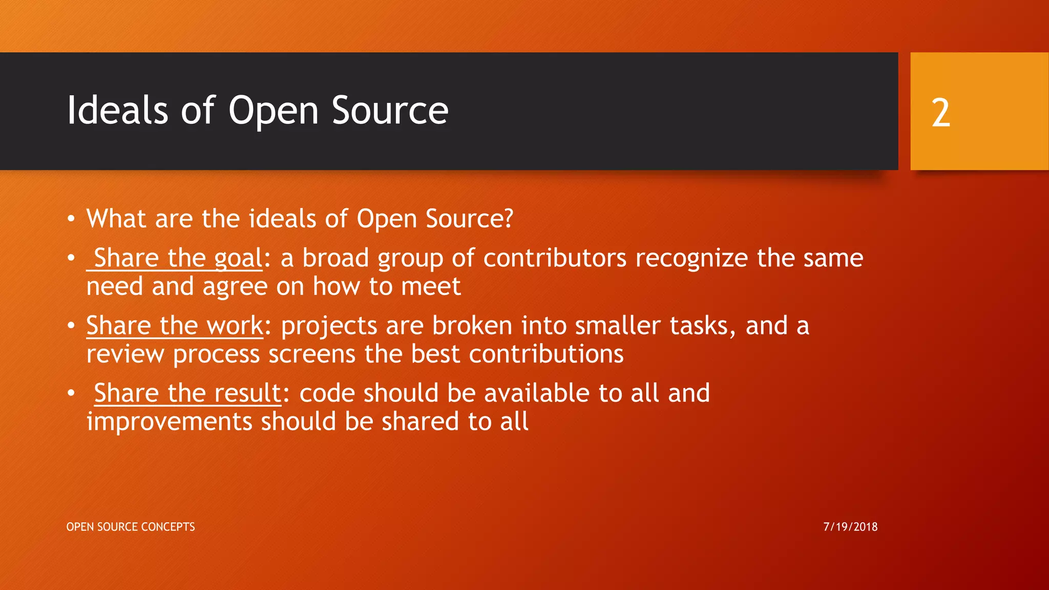 Ideals of Open Source
• What are the ideals of Open Source?
• Share the goal: a broad group of contributors recognize the same
need and agree on how to meet
• Share the work: projects are broken into smaller tasks, and a
review process screens the best contributions
• Share the result: code should be available to all and
improvements should be shared to all
7/19/2018OPEN SOURCE CONCEPTS
2
 