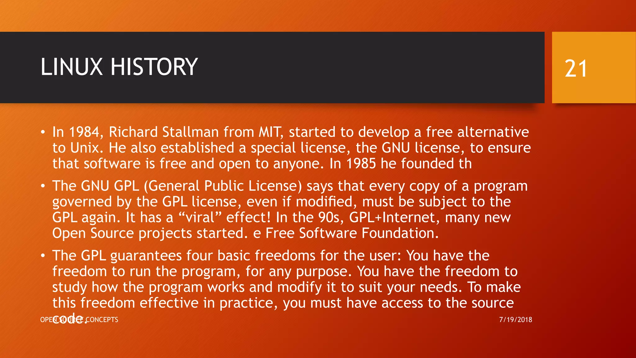 LINUX HISTORY
• In 1984, Richard Stallman from MIT, started to develop a free alternative
to Unix. He also established a special license, the GNU license, to ensure
that software is free and open to anyone. In 1985 he founded th
• The GNU GPL (General Public License) says that every copy of a program
governed by the GPL license, even if modiﬁed, must be subject to the
GPL again. It has a “viral” effect! In the 90s, GPL+Internet, many new
Open Source projects started. e Free Software Foundation.
• The GPL guarantees four basic freedoms for the user: You have the
freedom to run the program, for any purpose. You have the freedom to
study how the program works and modify it to suit your needs. To make
this freedom effective in practice, you must have access to the source
code. 7/19/2018OPEN SOURCE CONCEPTS
21
 