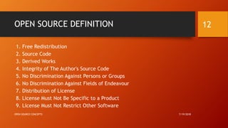 OPEN SOURCE DEFINITION
1. Free Redistribution
2. Source Code
3. Derived Works
4. Integrity of The Author's Source Code
5. No Discrimination Against Persons or Groups
6. No Discrimination Against Fields of Endeavour
7. Distribution of License
8. License Must Not Be Specific to a Product
9. License Must Not Restrict Other Software
7/19/2018OPEN SOURCE CONCEPTS
12
 