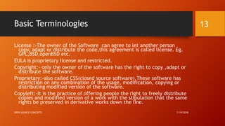 Basic Terminologies
License :-The owner of the Software can agree to let another person
copy, adapt or distribute the code,this agreement is called license. Eg.
GPL,BSD,openBSD etc.
EULA is proprietary license and restricted.
Copyright:- only the owner of the software has the right to copy ,adapt or
distribute the software.
Proprietary:-also called CSS(closed source software).These software has
restriction on any combination of the usage, modification, copying or
distributing modified version of the software.
Copyleft:-It is the practice of offering people the right to freely distribute
copies and modified version of a work with the stipulation that the same
rights be preserved in derivative works down the line.
7/19/2018OPEN SOURCE CONCEPTS
13
 