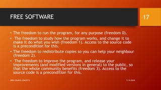 FREE SOFTWARE
• The freedom to run the program, for any purpose (freedom 0).
• The freedom to study how the program works, and change it to
make it do what you wish (freedom 1). Access to the source code
is a precondition for this.
• The freedom to redistribute copies so you can help your neighbour
(freedom 2).
• The freedom to improve the program, and release your
improvements (and modified versions in general) to the public, so
that the whole community benefits (freedom 3). Access to the
source code is a precondition for this.
7/19/2018OPEN SOURCE CONCEPTS
17
 