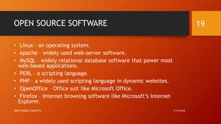 OPEN SOURCE SOFTWARE
• Linux – an operating system.
• Apache – widely used web-server software.
• MySQL – widely relational database software that power most
web-based applications.
• PERL – a scripting language.
• PHP – a widely used scripting language in dynamic websites.
• OpenOffice – Office suit like Microsoft Office.
• Firefox – Internet browsing software like Microsoft’s Internet
Explorer.
7/19/2018OPEN SOURCE CONCEPTS
19
 