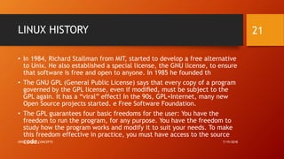 LINUX HISTORY
• In 1984, Richard Stallman from MIT, started to develop a free alternative
to Unix. He also established a special license, the GNU license, to ensure
that software is free and open to anyone. In 1985 he founded th
• The GNU GPL (General Public License) says that every copy of a program
governed by the GPL license, even if modiﬁed, must be subject to the
GPL again. It has a “viral” effect! In the 90s, GPL+Internet, many new
Open Source projects started. e Free Software Foundation.
• The GPL guarantees four basic freedoms for the user: You have the
freedom to run the program, for any purpose. You have the freedom to
study how the program works and modify it to suit your needs. To make
this freedom effective in practice, you must have access to the source
code. 7/19/2018OPEN SOURCE CONCEPTS
21
 