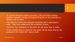 • As normal software industry practice, only the final working
machine readable version (Compiled Program) of the software is
handed over to users.
• The software works fine because machines don’t need source
code. They only understand the compiled version.
• However, the recipients or the users do not know how it works.
• If any modification is required, the same can be done only by the
producers who retain the source code.
7/19/2018OPEN SOURCE CONCEPTS
6
 