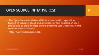 OPEN SOURCE INITIATIVE (OSI)
• The Open Source Initiative (OSI) is a non-profit corporation
formed to educate about and advocate for the benefits of open
source and to build bridges among different constituencies in the
open-source community.
• http://www.opensource.org/
7/19/2018OPEN SOURCE CONCEPTS
9
 