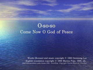 O-so-so Come Now O God of Peace Words (Korean) and music copyright © 1988 Geonyong Lee English translation copyright © 1988 Marion Pope, 1996, alt.  Used with permission under license #330,  LicenSing - Copyright Cleared Music for Churches 