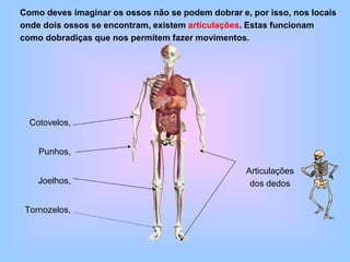 Cotovelos,
Punhos,
Joelhos,
Tornozelos,
Como deves imaginar os ossos não se podem dobrar e, por isso, nos locais
onde dois ossos se encontram, existem articulações. Estas funcionam
como dobradiças que nos permitem fazer movimentos.
Articulações
dos dedos
 