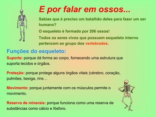 E por falar em ossos...
Sabias que é preciso um batalhão deles para fazer um ser
humano?
O esqueleto é formado por 206 ossos!
Todos os seres vivos que possuem esqueleto interno
pertencem ao grupo dos vertebrados.
Funções do esqueleto:
Suporte: porque dá forma ao corpo, fornecendo uma estrutura que
suporta tecidos e órgãos.
Proteção: porque protege alguns órgãos vitais (cérebro, coração,
pulmões, bexiga, rins…
Movimento: porque juntamente com os músculos permite o
movimento.
Reserva de minerais: porque funciona como uma reserva de
substâncias como cálcio e fósforo.
 