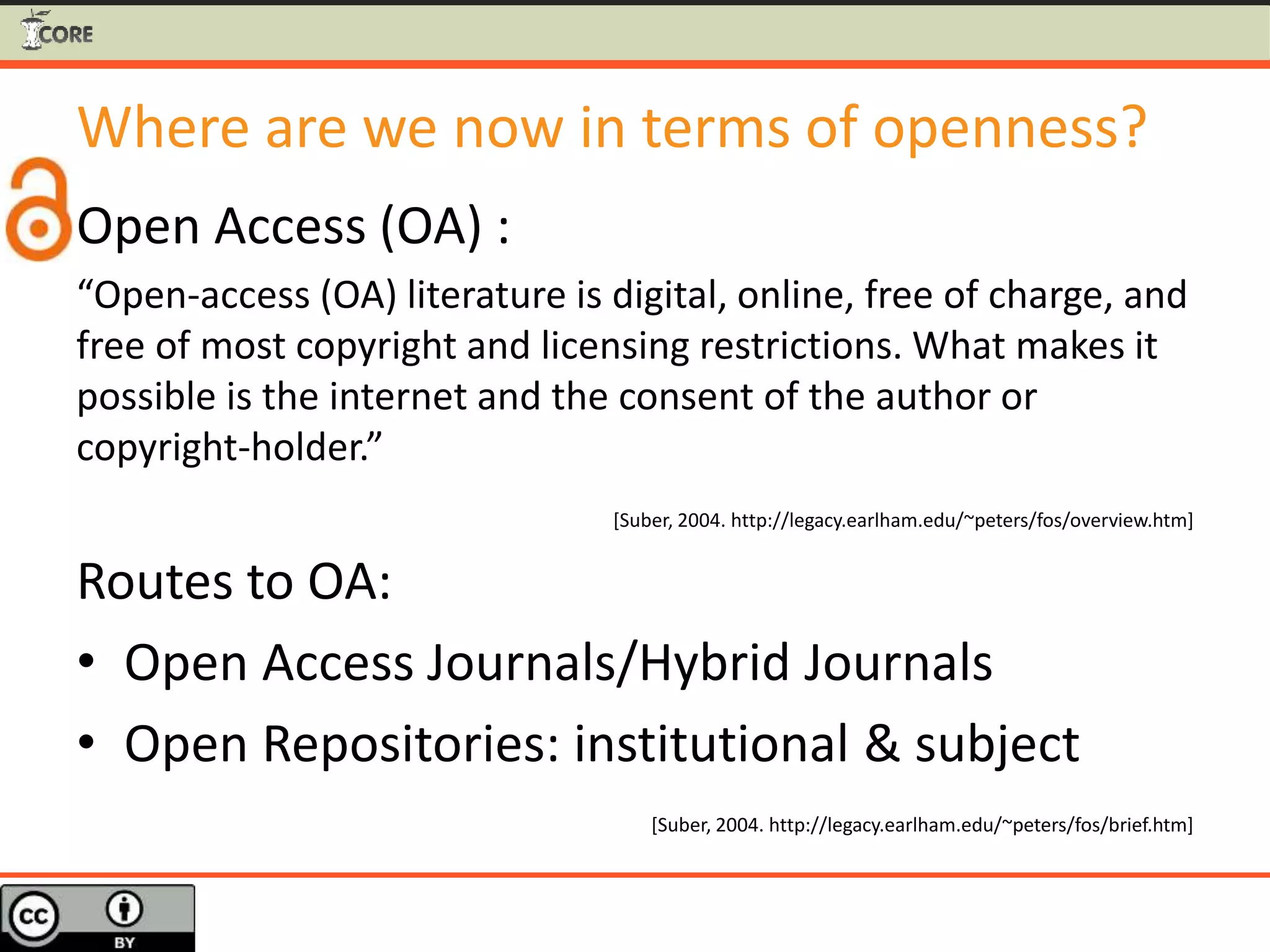 Where are we now in terms of openness?
Open Access (OA) :
“Open-access (OA) literature is digital, online, free of charge, and
free of most copyright and licensing restrictions. What makes it
possible is the internet and the consent of the author or
copyright-holder.”
[Suber, 2004. http://legacy.earlham.edu/~peters/fos/overview.htm]
Routes to OA:
• Open Access Journals/Hybrid Journals
• Open Repositories: institutional & subject
[Suber, 2004. http://legacy.earlham.edu/~peters/fos/brief.htm]
 