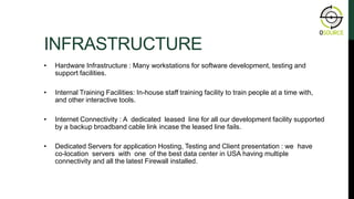 INFRASTRUCTURE
• Hardware Infrastructure : Many workstations for software development, testing and
support facilities.
• Internal Training Facilities: In-house staff training facility to train people at a time with,
and other interactive tools.
• Internet Connectivity : A dedicated leased line for all our development facility supported
by a backup broadband cable link incase the leased line fails.
• Dedicated Servers for application Hosting, Testing and Client presentation : we have
co-location servers with one of the best data center in USA having multiple
connectivity and all the latest Firewall installed.
ABOUT OSOURCE
 