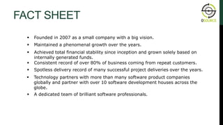 FACT SHEET
 Founded in 2007 as a small company with a big vision.
 Maintained a phenomenal growth over the years.
 Achieved total financial stability since inception and grown solely based on
internally generated funds.
 Consistent record of over 80% of business coming from repeat customers.
 Spotless delivery record of many successful project deliveries over the years.
 Technology partners with more than many software product companies
globally and partner with over 10 software development houses across the
globe.
 A dedicated team of brilliant software professionals.
ABOUT OSOURCE
 