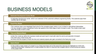 BUSINESS MODELS
OUR APPROACH
•A dedicated development center, which is an extension of the customers software engineering facility. The customer pays fixed
monthly rate for the team.
Dedicated Development Center Model
•The customer pays a pre-negotiated fixed price for the complete project, which in turn is linked to well-defined deliverables.
• For any change in scope a predefined hourly rate agreed at the initial stage of start of project is paid. This model is best used
when the scope of work is clear
Fixed Price Model
•Under this model we define the business model and work hand in hand with client for end to end execution of project.
•The client pays a fixed hourly rate
•At times once the scopes is frozen the time and material projects also gets converted to the fixed price model.
Time and Material Model
•In this model a major portion of a project is on a fixed price basis and at the same time resource are deployed on a time and
materials pricing basis. Adopting such a model enables the client to maximize their budgets without compromising any aspect
of the project itself.
Hybrid Model
 
