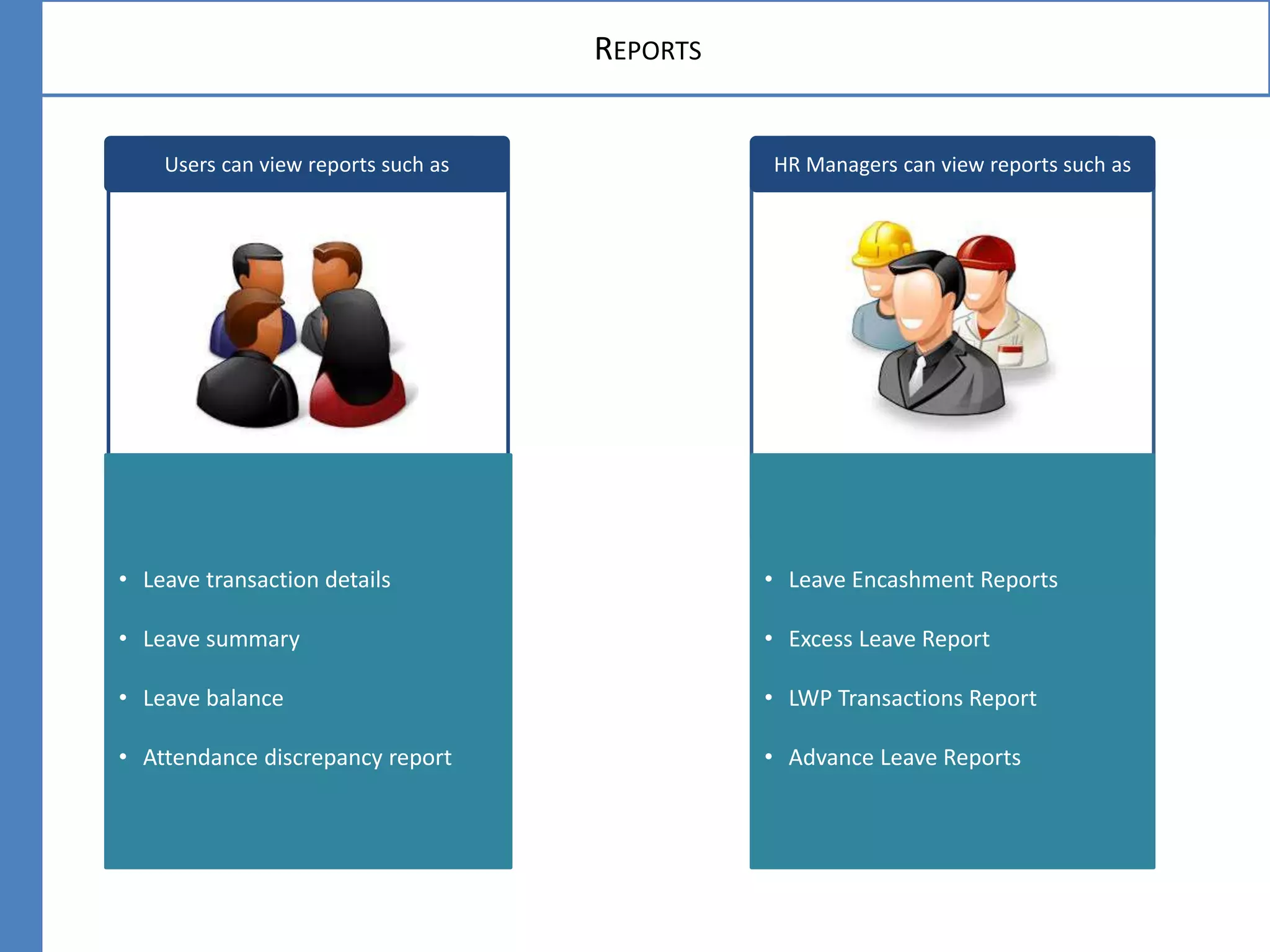 HR Managers can view reports such as
• Leave transaction details
• Leave summary
• Leave balance
• Attendance discrepancy report
REPORTS
• Leave Encashment Reports
• Excess Leave Report
• LWP Transactions Report
• Advance Leave Reports
Users can view reports such as
 