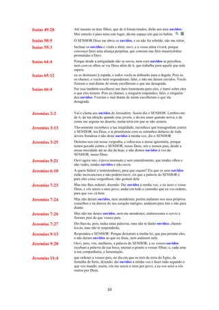 10
Isaías 49:20 Até mesmo os teus filhos, que de ti foram tirados, dirão aos teus ouvidos:
Mui estreito é para mim este lugar; dá-me espaço em que eu habite.
Isaías 50:5 O SENHOR Deus me abriu os ouvidos, e eu não fui rebelde, não me retraí.
Isaías 55:3 Inclinai os ouvidos e vinde a mim; ouvi, e a vossa alma viverá; porque
convosco farei uma aliança perpétua, que consiste nas fiéis misericórdias
prometidas a Davi.
Isaías 64:4 Porque desde a antiguidade não se ouviu, nem com ouvidos se percebeu,
nem com os olhos se viu Deus além de ti, que trabalha para aquele que nele
espera.
Isaías 65:12 eu os destinarei à espada, e todos vocês se dobrarão para a degola. Pois eu
os chamei, e vocês nem responderam; falei, e não me deram ouvidos. Vocês
fizeram o mal diante de mime escolheram o que me desagrada.
Isaías 66:4 Por isso também escolherei um duro tratamento para eles, e trarei sobre eles
o que eles temem. Pois eu chamei, e ninguém respondeu; falei, e ninguém
deu ouvidos. Fizeram o mal diante de mime escolheram o que me
desagrada.
Jeremias 2:2 Vai e clama aos ouvidos de Jerusalém: Assim diz o SENHOR: Lembro-me
de ti, da tua afeição quando eras jovem, e do teu amor quando noiva, e de
como me seguias no deserto, numa terra em que se não semeia.
Jeremias 3:13 Tão-somente reconhece a tua iniqüidade, reconhece que transgrediste contra
o SENHOR, teu Deus, e te prostituíste com os estranhos debaixo de toda
árvore frondosa e não deste ouvidos à minha voz, diz o SENHOR
Jeremias 3:25 Deitemo-nos em nossa vergonha, e cubra-nos a nossa ignomínia, porque
temos pecado contra o SENHOR, nosso Deus, nós e nossos pais, desde a
nossa mocidade até ao dia de hoje; e não demos ouvidos à voz do
SENHOR, nosso Deus.
Jeremias 5:21 Ouvi agora isto, ó povo insensato e sem entendimento, que tendes olhos e
não vedes, tendes ouvidos e não ouvis.
Jeremias 6:10 A quem falarei e testemunharei, para que ouçam? Eis que os seus ouvidos
estão incircuncisos e não podem ouvir; eis que a palavra do SENHOR é
para eles coisa vergonhosa; não gostam dela
Jeremias 7:23 Mas isto lhes ordenei, dizendo: Dai ouvidos à minha voz, e eu serei o vosso
Deus, e vós sereis o meu povo; andai em todo o caminho que eu vos ordeno,
para que vos vá bem
Jeremias 7:24 Mas não deram ouvidos, nem atenderam, porém andaram nos seus próprios
conselhos e na dureza do seu coração maligno; andaram para trás e não para
diante.
Jeremias 7:26 Mas não me destes ouvidos, nem me atendestes; endurecestes a cerviz e
fizestes pior do que vossos pais.
Jeremias 7:27 Dir-lhes-ás, pois, todas estas palavras, mas não te darão ouvidos; chamá-
los-ás, mas não te responderão.
Jeremias 9:13 Respondeu o SENHOR: Porque deixaram a minha lei, que pus perante eles,
e não deram ouvidos ao que eu disse, nem andaram nela.
Jeremias 9:20 Ouvi, pois, vós, mulheres, a palavra do SENHOR, e os vossos ouvidos
recebam a palavra da sua boca; ensinai o pranto a vossas filhas; e, cada uma
à sua companheira, a lamentação.
Jeremias 11:4 que ordenei a vossos pais, no dia em que os tirei da terra do Egito, da
fornalha de ferro, dizendo: dai ouvidos à minha voz e fazei tudo segundo o
que vos mando; assim, vós me sereis a mim por povo, e eu vos serei a vós
outros por Deus;
 
