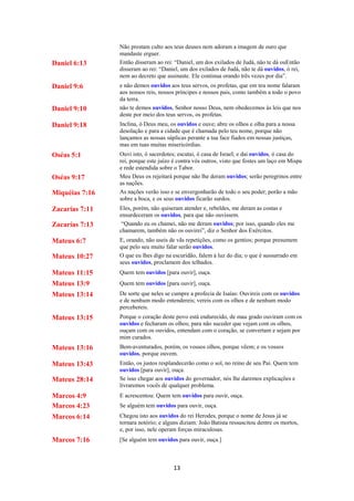 13
Não prestam culto aos teus deuses nem adoram a imagem de ouro que
mandaste erguer.
Daniel 6:13 Então disseram ao rei: “Daniel, um dos exilados de Judá, não te dá ouEntão
disseram ao rei: “Daniel, um dos exilados de Judá, não te dá ouvidos, ó rei,
nem ao decreto que assinaste. Ele continua orando três vezes por dia”.
Daniel 9:6 e não demos ouvidos aos teus servos, os profetas, que em teu nome falaram
aos nossos reis, nossos príncipes e nossos pais, como também a todo o povo
da terra.
Daniel 9:10 não te demos ouvidos, Senhor nosso Deus, nem obedecemos às leis que nos
deste por meio dos teus servos, os profetas.
Daniel 9:18 Inclina, ó Deus meu, os ouvidos e ouve; abre os olhos e olha para a nossa
desolação e para a cidade que é chamada pelo teu nome, porque não
lançamos as nossas súplicas perante a tua face fiados em nossas justiças,
mas em tuas muitas misericórdias.
Oséas 5:1 Ouvi isto, ó sacerdotes; escutai, ó casa de Israel; e dai ouvidos, ó casa do
rei, porque este juízo é contra vós outros, visto que fostes um laço em Mispa
e rede estendida sobre o Tabor.
Oséas 9:17 Meu Deus os rejeitará porque não lhe deram ouvidos; serão peregrinos entre
as nações.
Miquéias 7:16 As nações verão isso e se envergonharão de todo o seu poder; porão a mão
sobre a boca, e os seus ouvidos ficarão surdos.
Zacarías 7:11 Eles, porém, não quiseram atender e, rebeldes, me deram as costas e
ensurdeceram os ouvidos, para que não ouvissem.
Zacarías 7:13 “Quando eu os chamei, não me deram ouvidos; por isso, quando eles me
chamarem, também não os ouvirei”, diz o Senhor dos Exércitos.
Mateus 6:7 E, orando, não useis de vãs repetições, como os gentios; porque presumem
que pelo seu muito falar serão ouvidos.
Mateus 10:27 O que eu lhes digo na escuridão, falem à luz do dia; o que é sussurrado em
seus ouvidos, proclamem dos telhados.
Mateus 11:15 Quem tem ouvidos [para ouvir], ouça.
Mateus 13:9 Quem tem ouvidos [para ouvir], ouça.
Mateus 13:14 De sorte que neles se cumpre a profecia de Isaías: Ouvireis com os ouvidos
e de nenhum modo entendereis; vereis com os olhos e de nenhum modo
percebereis.
Mateus 13:15 Porque o coração deste povo está endurecido, de mau grado ouviram com os
ouvidos e fecharam os olhos; para não suceder que vejam com os olhos,
ouçam com os ouvidos, entendam com o coração, se convertam e sejam por
mim curados.
Mateus 13:16 Bem-aventurados, porém, os vossos olhos, porque vêem; e os vossos
ouvidos, porque ouvem.
Mateus 13:43 Então, os justos resplandecerão como o sol, no reino de seu Pai. Quem tem
ouvidos [para ouvir], ouça.
Mateus 28:14 Se isso chegar aos ouvidos do governador, nós lhe daremos explicações e
livraremos vocês de qualquer problema.
Marcos 4:9 E acrescentou: Quem tem ouvidos para ouvir, ouça.
Marcos 4:23 Se alguém tem ouvidos para ouvir, ouça.
Marcos 6:14 Chegou isto aos ouvidos do rei Herodes, porque o nome de Jesus já se
tornara notório; e alguns diziam: João Batista ressuscitou dentre os mortos,
e, por isso, nele operam forças miraculosas.
Marcos 7:16 [Se alguém tem ouvidos para ouvir, ouça.]
 