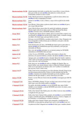 3
Deuteronômio 31:28 Ajuntai perante mim todos os anciãos das vossas tribos e vossos oficiais,
para que eu fale aos seus ouvidos estas palavras e contra eles, por
testemunhas, tomarei os céus e a terra.
Deuteronômio 31:30 Então, Moisés pronunciou, integralmente, as palavras deste cântico aos
ouvidos de toda a congregação de Israel:
Deuteronômio 32:1 Inclinai os ouvidos, ó céus, e falarei; e ouça a terra as palavras da minha
boca.
Deuteronômio 32:44 Veio Moisés e falou todas as palavras deste cântico aos ouvidos do povo,
ele e Josué, filho de Num.
Deuteronômio 34:9 Josué, filho de Num, estava cheio do espírito de sabedoria, porquanto
Moisés impôs sobre ele as mãos; assim, os filhos de Israel lhe deram
ouvidos e fizeram como o SENHOR ordenara a Moisés.
Josué 20:4 E, fugindo para alguma dessas cidades, pôr-se-á à porta dela e exporá o seu
caso perante os ouvidos dos anciãos da tal cidade; então, o tomarão consigo
na cidade e lhe darão lugar, para que habite com eles.
Juízes 2:20 Pelo que a ira do SENHOR se acendeu contra Israel; e disse: Porquanto este
povo transgrediu a minha aliança que eu ordenara a seus pais e não deu
ouvidos à minha voz,
Juízes 3:4 Estes ficaram para, por eles, o SENHOR pôr Israel à prova, para saber se
dariam ouvidos aos mandamentos que havia ordenado a seus pais por
intermédio de Moisés.
Juízes 5:3 Ouvi, reis, dai ouvidos, príncipes: eu, eu mesma cantarei ao SENHOR;
salmodiarei ao SENHOR, Deus de Israel
Juízes 6:10 e disse: Eu sou o SENHOR, vosso Deus; não temais os deuses dos
amorreus, em cuja terra habitais; contudo, não destes ouvidos à minha voz.
Juízes 7:3 Apregoa, pois, aos ouvidos do povo, dizendo: Quem for tímido e medroso,
volte e retire-se da região montanhosa de Gileade. Então, voltaram do povo
vinte e dois mil, e dez mil ficaram.
Juízes 9:2 Falai, peço-vos, aos ouvidos de todos os cidadãos de Siquém: Que vos
parece melhor: que setenta homens, todos os filhos de Jerubaal, dominem
sobre vós ou que apenas um domine sobre vós? Lembrai-vos também de
que sou osso vosso e carne vossa.
Juízes 11:17 Então, Israel enviou mensageiros ao rei dos edomitas, dizendo: Rogo-te que
me deixes passar pela tua terra. Porém o rei dos edomitas não lhe deu
ouvidos; a mesma coisa mandou Israel pedir ao rei dos moabitas, o qual
também não lhe quis atender; e, assim, Israel ficou em Cades.
Juízes 11:28 Porém o rei dos filhos de Amom não deu ouvidos à mensagem que Jefté lhe
enviara.
1 Samuel 3:11 Disse o SENHOR a Samuel: Eis que vou fazer uma coisa em Israel, a qual
todo o que a ouvir lhe tinirão ambos os ouvidos.
1 Samuel 12:15 Se, porém, não derdes ouvidos à voz do SENHOR, mas, antes, fordes
rebeldes ao seu mandado, a mão do SENHOR será contra vós outros, como
o foi contra vossos pais.
1 Samuel 15:14 Então, disse Samuel: Que balido, pois, de ovelhas é este nos meus ouvidos e
o mugido de bois que ouço?
1 Samuel 15:20 Então, disse Saul a Samuel: Pelo contrário, dei ouvidos à voz do SENHOR
e segui o caminho pelo qual o SENHOR me enviou; e trouxe a Agague, rei
de Amaleque, e os amalequitas, os destruí totalmente;
1 Samuel 15:24 Então, disse Saul a Samuel: Pequei, pois transgredi o mandamento do
SENHOR e as tuas palavras; porque temi o povo e dei ouvidos à sua voz.
1 Samuel 17:31 As palavras de Davi chegaram aos ouvidos de Saul, que o mandou chamar.
 