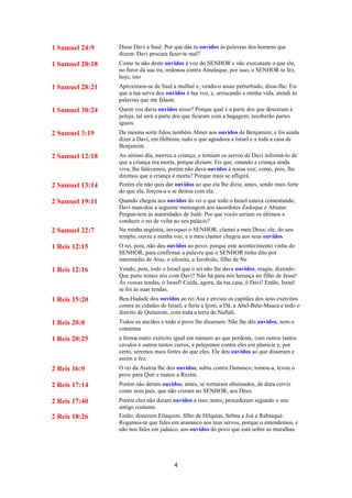 4
1 Samuel 24:9 Disse Davi a Saul: Por que dás tu ouvidos às palavras dos homens que
dizem: Davi procura fazer-te mal?
1 Samuel 28:18 Como tu não deste ouvidos à voz do SENHOR e não executaste o que ele,
no furor da sua ira, ordenou contra Amaleque, por isso, o SENHOR te fez,
hoje, isto
1 Samuel 28:21 Aproximou-se de Saul a mulher e, vendo-o assaz perturbado, disse-lhe: Eis
que a tua serva deu ouvidos à tua voz, e, arriscando a minha vida, atendi às
palavras que me falaste
1 Samuel 30:24 Quem vos daria ouvidos nisso? Porque qual é a parte dos que desceram à
peleja, tal será a parte dos que ficaram com a bagagem; receberão partes
iguais.
2 Samuel 3:19 Da mesma sorte falou também Abner aos ouvidos de Benjamim; e foi ainda
dizer a Davi, em Hebrom, tudo o que agradava a Israel e a toda a casa de
Benjamim.
2 Samuel 12:18 Ao sétimo dia, morreu a criança; e temiam os servos de Davi informá-lo de
que a criança era morta, porque diziam: Eis que, estando a criança ainda
viva, lhe falávamos, porém não dava ouvidos à nossa voz; como, pois, lhe
diremos que a criança é morta? Porque mais se afligirá.
2 Samuel 13:14 Porém ele não quis dar ouvidos ao que ela lhe dizia; antes, sendo mais forte
do que ela, forçou-a e se deitou com ela.
2 Samuel 19:11 Quando chegou aos ouvidos do rei o que todo o Israel estava comentando,
Davi man-dou a seguinte mensagem aos sacerdotes Zadoque e Abiatar:
Pergun-tem às autoridades de Judá: Por que vocês seriam os últimos a
conduzir o rei de volta ao seu palácio?
2 Samuel 22:7 Na minha angústia, invoquei o SENHOR, clamei a meu Deus; ele, do seu
templo, ouviu a minha voz, e o meu clamor chegou aos seus ouvidos.
1 Reis 12:15 O rei, pois, não deu ouvidos ao povo; porque este acontecimento vinha do
SENHOR, para confirmar a palavra que o SENHOR tinha dito por
intermédio de Aías, o silonita, a Jeroboão, filho de Ne
1 Reis 12:16 Vendo, pois, todo o Israel que o rei não lhe dava ouvidos, reagiu, dizendo:
Que parte temos nós com Davi? Não há para nós herança no filho de Jessé!
Às vossas tendas, ó Israel! Cuida, agora, da tua casa, ó Davi! Então, Israel
se foi às suas tendas.
1 Reis 15:20 Ben-Hadade deu ouvidos ao rei Asa e enviou os capitães dos seus exércitos
contra as cidades de Israel; e feriu a Ijom, a Dã, a Abel-Bete-Maaca e todo o
distrito de Quinerete, com toda a terra de Naftali.
1 Reis 20:8 Todos os anciãos e todo o povo lhe disseram: Não lhe dês ouvidos, nem o
consintas
1 Reis 20:25 e forma outro exército igual em número ao que perdeste, com outros tantos
cavalos e outros tantos carros, e pelejemos contra eles em planície e, por
certo, seremos mais fortes do que eles. Ele deu ouvidos ao que disseram e
assim o fez.
2 Reis 16:9 O rei da Assíria lhe deu ouvidos, subiu contra Damasco, tomou-a, levou o
povo para Quir e matou a Rezim.
2 Reis 17:14 Porém não deram ouvidos; antes, se tornaram obstinados, de dura cerviz
como seus pais, que não creram no SENHOR, seu Deus.
2 Reis 17:40 Porém eles não deram ouvidos a isso; antes, procederam segundo o seu
antigo costume.
2 Reis 18:26 Então, disseram Eliaquim, filho de Hilquias, Sebna e Joá a Rabsaqué:
Rogamos-te que fales em aramaico aos teus servos, porque o entendemos, e
não nos fales em judaico, aos ouvidos do povo que está sobre as muralhas.
 