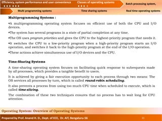 Efficiency, system performance and user convenience Classes of operating systems Batch processing system,
Multi programming systems Time sharing systems Real time operating systems
Prepared by Prof. Anand H. D., Dept. of ECE, Dr. AIT, Bengaluru-56 11
Operating System: Overview of Operating Systems
Efficiency, system performance and user convenience Classes of operating systems
Multiprogramming Systems :
A multiprogramming operating system focuses on efficient use of both the CPU and I/O
devices.
The system has several programs in a state of partial completion at any time.
The OS uses program priorities and gives the CPU to the highest-priority program that needs it.
It switches the CPU to a low-priority program when a high-priority program starts an I/O
operation, and switches it back to the high-priority program at the end of the I/O operation.
These actions achieve simultaneous use of I/O devices and the CPU.
Time-Sharing Systems
A time-sharing operating system focuses on facilitating quick response to subrequests made
by all processes, which provides a tangible benefit to users.
It is achieved by giving a fair execution opportunity to each process through two means: The
OS services all processes by turn, which is called round-robin scheduling.
It also prevents a process from using too much CPU time when scheduled to execute, which is
called time-slicing.
The combination of these two techniques ensures that no process has to wait long for CPU
attention.
 