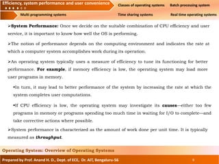 Efficiency, system performance and user convenience Classes of operating systems Batch processing system
Multi programming systems Time sharing systems Real time operating systems
Prepared by Prof. Anand H. D., Dept. of ECE, Dr. AIT, Bengaluru-56 6
Operating System: Overview of Operating Systems
Efficiency, system performance and user convenience
System Performance: Once we decide on the suitable combination of CPU efficiency and user
service, it is important to know how well the OS is performing.
The notion of performance depends on the computing environment and indicates the rate at
which a computer system accomplishes work during its operation.
An operating system typically uses a measure of efficiency to tune its functioning for better
performance. For example, if memory efficiency is low, the operating system may load more
user programs in memory.
In turn, it may lead to better performance of the system by increasing the rate at which the
system completes user computations.
If CPU efficiency is low, the operating system may investigate its causes—either too few
programs in memory or programs spending too much time in waiting for I/O to complete—and
take corrective actions where possible.
System performance is characterized as the amount of work done per unit time. It is typically
measured as throughput.
 
