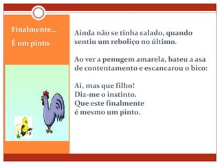 Ainda não se tinha calado, quando sentiu um reboliço no último.Ao ver a penugem amarela, bateu a asa de contentamento e escancarou o bico:Ai, mas que filho!Diz-me o instinto.Que este finalmenteé mesmo um pinto.Finalmente…É um pinto. 
