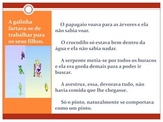 O papagaio voava para as árvores e ela não sabia voar.     O crocodilo só estava bem dentro da água e ela não sabia nadar.     A serpente metia-se por todos os buracos e ela era gorda demais para a poder ir buscar.     A avestruz, essa, devorava tudo, não havia comida que lhe chegasse.     Só o pinto, naturalmente se comportava como um pinto.A galinha fartava-se de trabalhar para os seus filhos.   