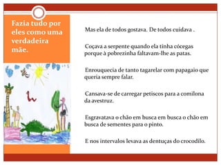 Fazia tudo por eles como uma verdadeira mãe.     Mas ela de todos gostava. De todos cuidava .     Coçava a serpente quando ela tinha cócegas porque à pobrezinha faltavam-lhe as patas.     Enrouquecia de tanto tagarelar com papagaio que queria sempre falar.     Cansava-se de carregar petiscos para a comilona da avestruz.     Esgravatava o chão em busca em busca o chão em busca de sementes para o pinto.     E nos intervalos levava as dentuças do crocodilo.