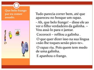 Que belo frango par eu comer assado.   Tudo parecia correr bem, até que apareceu no bosque um rapaz.   - Ah, que belo frango! – disse ele ao ver o filho verdadeiro da galinha. – Vou assá-lo para o jantar.    Cocorocó – refilou a galinha .     O que quer dizer isso na sua língua «não lhe toques senão pico-te».    O rapaz riu. Pois quem tem medo de uma galinha.    E apanhou o frango. 