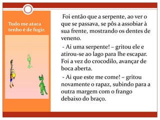 Tudo me ataca tenho é de fugir.    Foi então que a serpente, ao ver o que se passava, se pôs a assobiar à sua frente, mostrando os dentes de veneno.    - Ai uma serpente! – gritou ele e atirou-se ao lago para lhe escapar. Foi a vez do crocodilo, avançar de boca aberta.    - Ai que este me come! – gritou novamente o rapaz, subindo para a outra margem com o frango debaixo do braço. 
