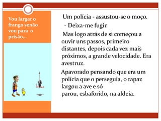 Vou largar o frango senão vou para  o prisão…    Um polícia - assustou-se o moço.      - Deixa-me fugir.    Mas logo atrás de si começou a ouvir uns passos, primeiro distantes, depois cada vez mais próximos, a grande velocidade. Era avestruz.   Apavorado pensando que era um polícia que o perseguia, o rapaz largou a ave e só parou, esbaforido, na aldeia.